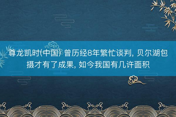 尊龙凯时(中国) 曾历经8年繁忙谈判， 贝尔湖包摄才有了成果， 如今我国有几许面积