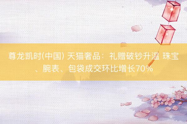 尊龙凯时(中国) 天猫奢品：礼赠破钞升温 珠宝、腕表、包袋成交环比增长70%