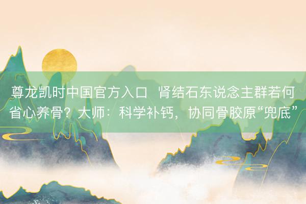 尊龙凯时中国官方入口  肾结石东说念主群若何省心养骨？大师：科学补钙，协同骨胶原“兜底”