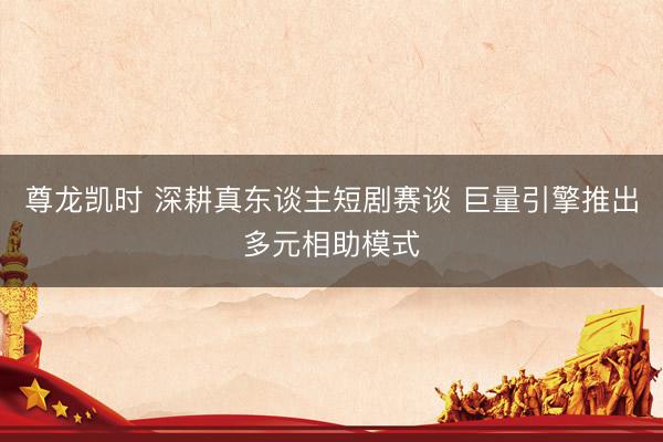 尊龙凯时 深耕真东谈主短剧赛谈 巨量引擎推出多元相助模式