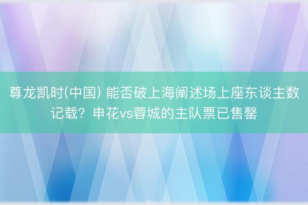 尊龙凯时(中国) 能否破上海阐述场上座东谈主数记载？申花vs蓉城的主队票已售罄