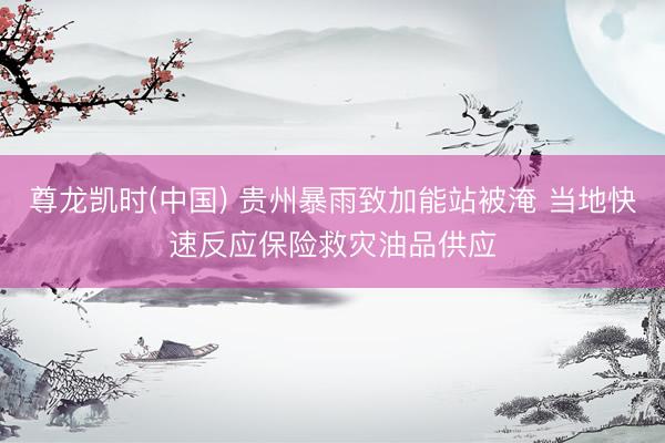 尊龙凯时(中国) 贵州暴雨致加能站被淹 当地快速反应保险救灾油品供应