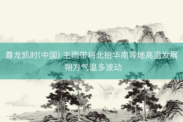 尊龙凯时(中国) 主雨带将北抬华南等地高温发展 朔方气温多波动