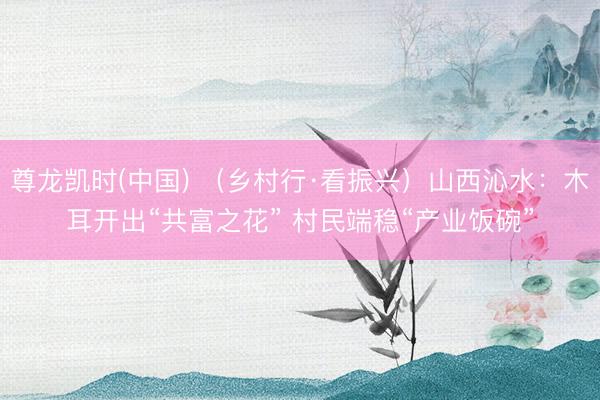 尊龙凯时(中国) （乡村行·看振兴）山西沁水：木耳开出“共富之花” 村民端稳“产业饭碗”