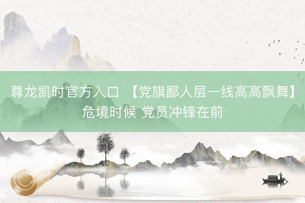 尊龙凯时官方入口 【党旗鄙人层一线高高飘舞】危境时候 党员冲锋在前