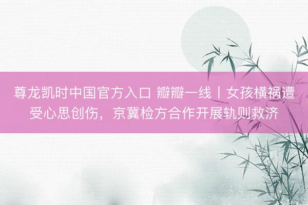 尊龙凯时中国官方入口 瓣瓣一线丨女孩横祸遭受心思创伤，京冀检方合作开展轨则救济