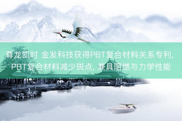 尊龙凯时 金发科技获得PBT复合材料关系专利, PBT复合材料减少斑点, 兼具阻燃与力学性能