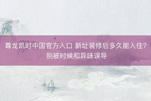 尊龙凯时中国官方入口 新址装修后多久能入住? 别被时候和异味误导