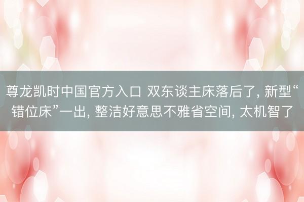 尊龙凯时中国官方入口 双东谈主床落后了， 新型“错位床”一出， 整洁好意思不雅省空间， 太机智了