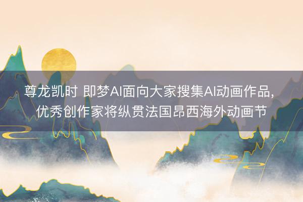 尊龙凯时 即梦AI面向大家搜集AI动画作品， 优秀创作家将纵贯法国昂西海外动画节