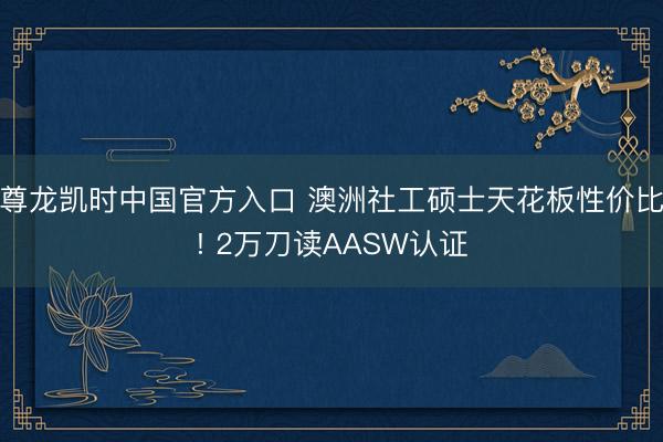 尊龙凯时中国官方入口 澳洲社工硕士天花板性价比! 2万刀读AASW认证