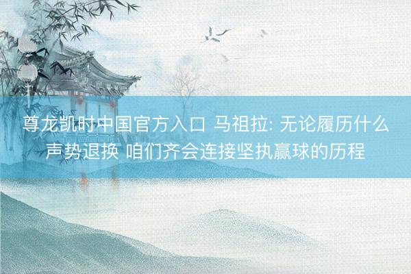 尊龙凯时中国官方入口 马祖拉: 无论履历什么声势退换 咱们齐会连接坚执赢球的历程