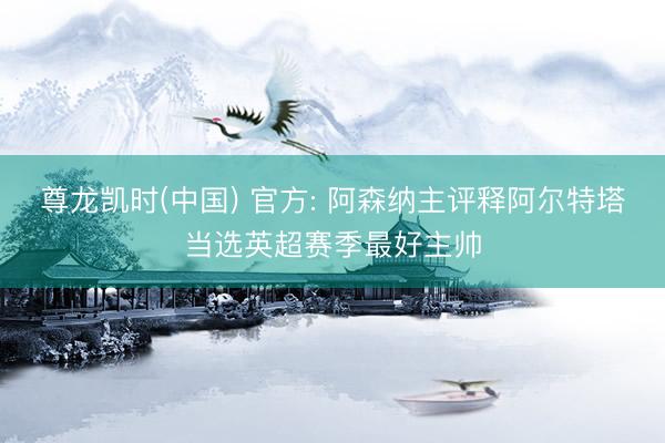 尊龙凯时(中国) 官方: 阿森纳主评释阿尔特塔当选英超赛季最好主帅