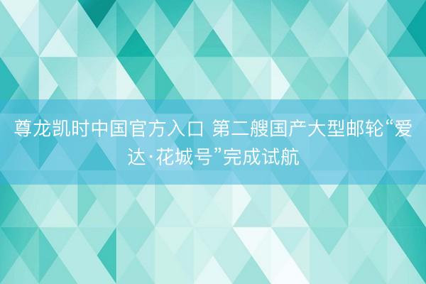 尊龙凯时中国官方入口 第二艘国产大型邮轮“爱达·花城号”完成试航