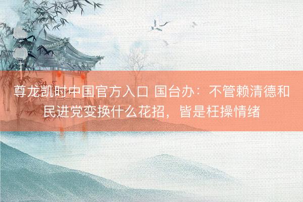 尊龙凯时中国官方入口 国台办：不管赖清德和民进党变换什么花招，皆是枉操情绪