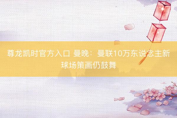 尊龙凯时官方入口 曼晚：曼联10万东说念主新球场策画仍鼓舞