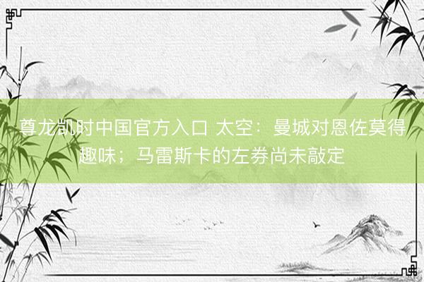 尊龙凯时中国官方入口 太空：曼城对恩佐莫得趣味；马雷斯卡的左券尚未敲定
