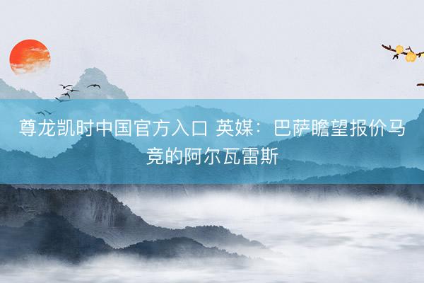 尊龙凯时中国官方入口 英媒：巴萨瞻望报价马竞的阿尔瓦雷斯