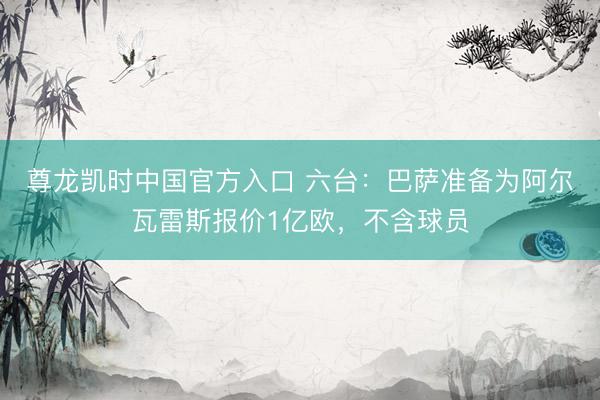 尊龙凯时中国官方入口 六台：巴萨准备为阿尔瓦雷斯报价1亿欧，不含球员