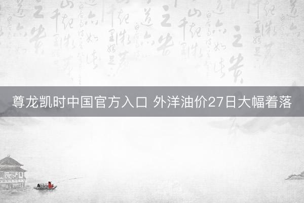 尊龙凯时中国官方入口 外洋油价27日大幅着落
