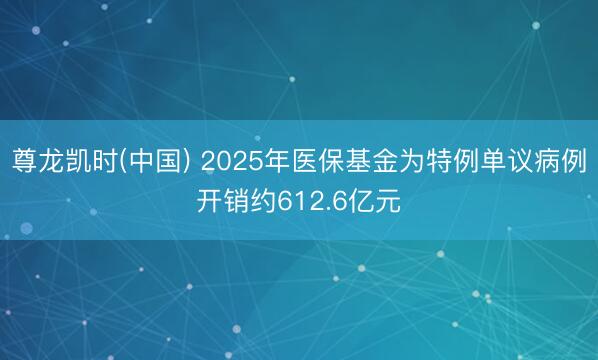 尊龙凯时(中国) 2025年医保基金为特例单议病例开销约612.6亿元