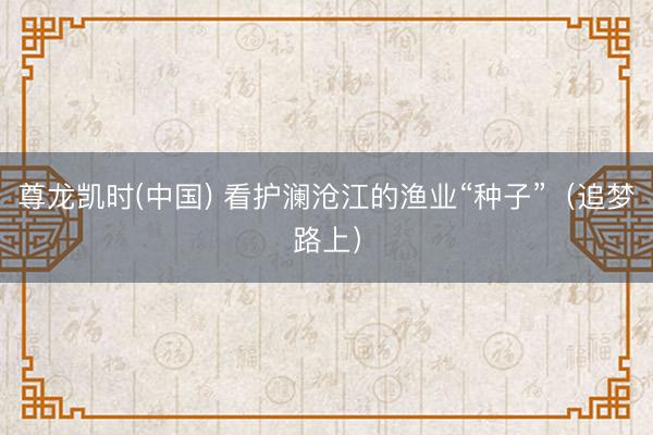 尊龙凯时(中国) 看护澜沧江的渔业“种子”（追梦路上）