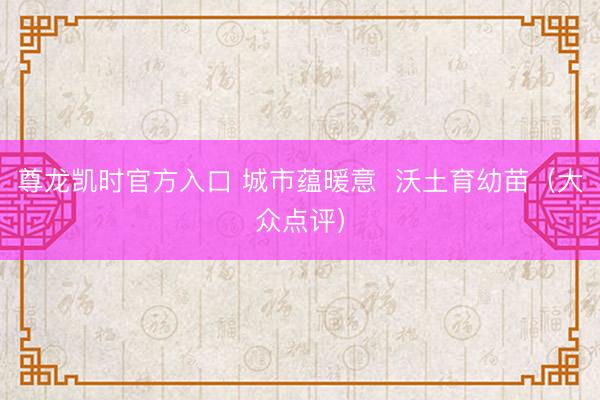 尊龙凯时官方入口 城市蕴暖意  沃土育幼苗（大众点评）