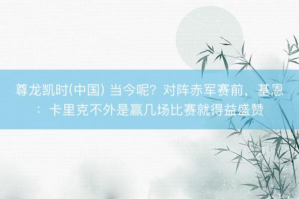 尊龙凯时(中国) 当今呢？对阵赤军赛前，基恩：卡里克不外是赢几场比赛就得益盛赞