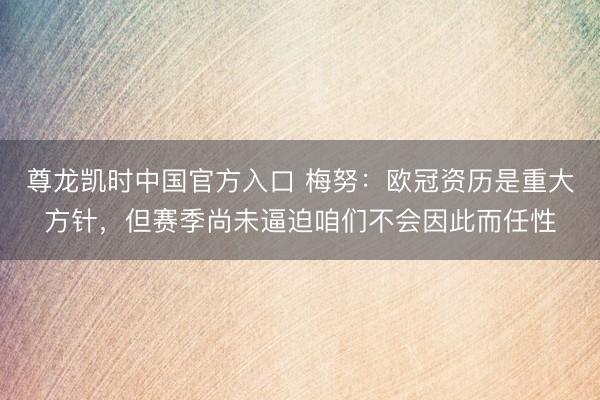 尊龙凯时中国官方入口 梅努：欧冠资历是重大方针，但赛季尚未逼迫咱们不会因此而任性