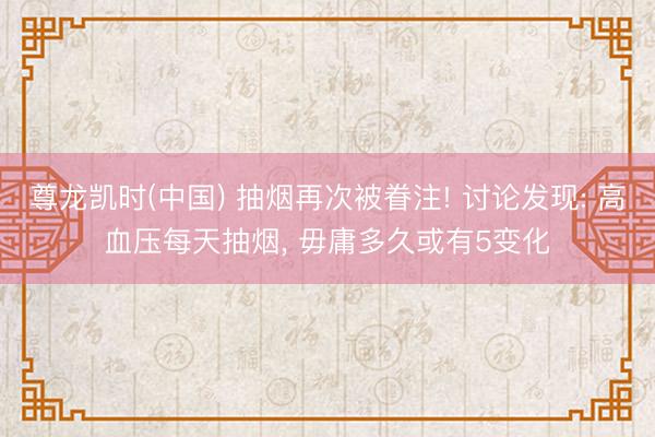 尊龙凯时(中国) 抽烟再次被眷注! 讨论发现: 高血压每天抽烟， 毋庸多久或有5变化