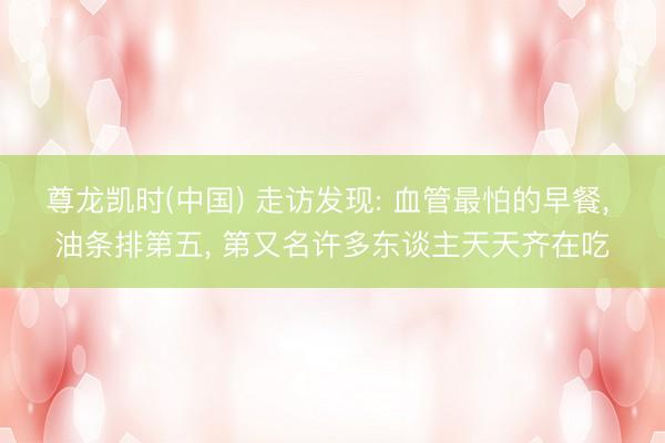 尊龙凯时(中国) 走访发现: 血管最怕的早餐， 油条排第五， 第又名许多东谈主天天齐在吃