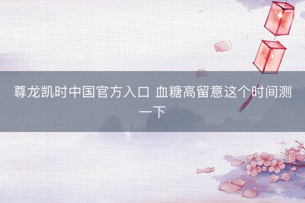尊龙凯时中国官方入口 血糖高留意这个时间测一下