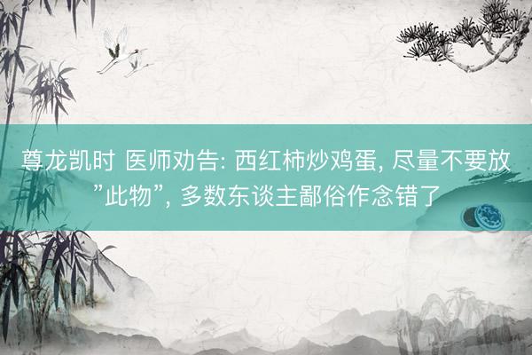 尊龙凯时 医师劝告: 西红柿炒鸡蛋， 尽量不要放”此物”， 多数东谈主鄙俗作念错了