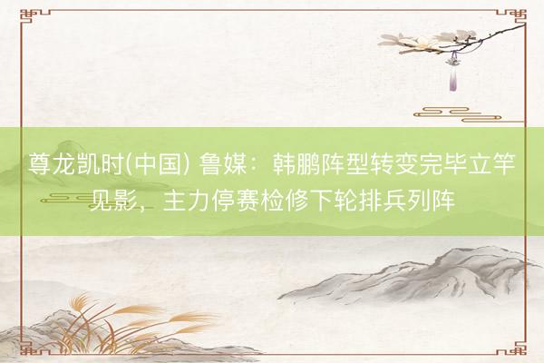 尊龙凯时(中国) 鲁媒：韩鹏阵型转变完毕立竿见影，主力停赛检修下轮排兵列阵