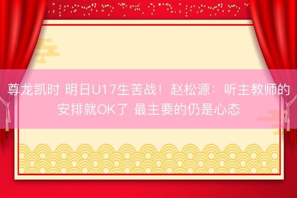 尊龙凯时 明日U17生苦战!赵松源:听主教师的安排就OK了 最主要的仍是心态