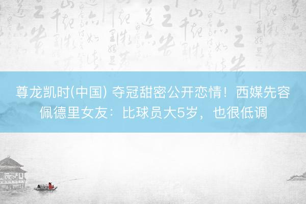 尊龙凯时(中国) 夺冠甜密公开恋情！西媒先容佩德里女友：比球员大5岁，也很低调