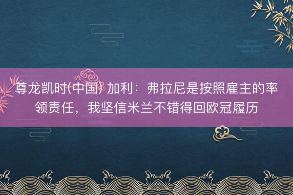 尊龙凯时(中国) 加利：弗拉尼是按照雇主的率领责任，我坚信米兰不错得回欧冠履历