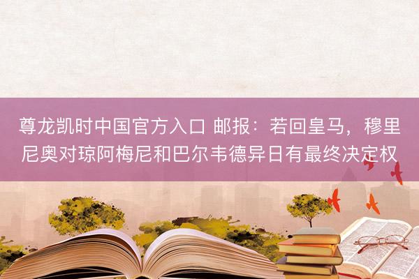 尊龙凯时中国官方入口 邮报:若回皇马,穆里尼奥对琼阿梅尼和巴尔韦德异日有最终决定权