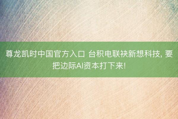 尊龙凯时中国官方入口 台积电联袂新想科技， 要把边际AI资本打下来!