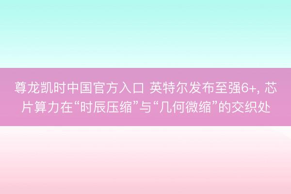 尊龙凯时中国官方入口 英特尔发布至强6+， 芯片算力在“时辰压缩”与“几何微缩”的交织处