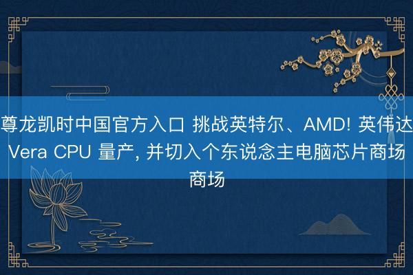 尊龙凯时中国官方入口 挑战英特尔、AMD! 英伟达Vera CPU 量产， 并切入个东说念主电脑芯片商场