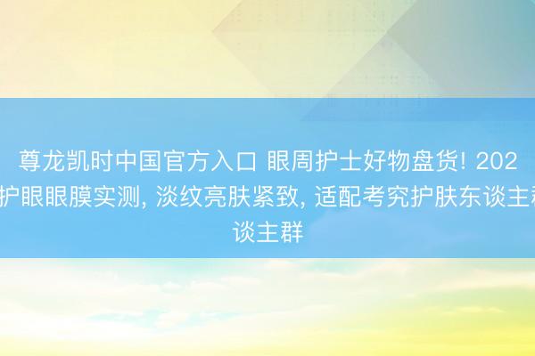尊龙凯时中国官方入口 眼周护士好物盘货! 2026护眼眼膜实测, 淡纹亮肤紧致, 适配考究护肤东谈主群