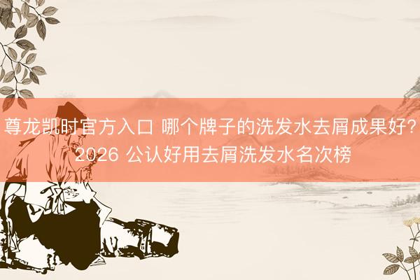 尊龙凯时官方入口 哪个牌子的洗发水去屑成果好? 2026 公认好用去屑洗发水名次榜
