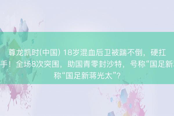 尊龙凯时(中国) 18岁混血后卫被踹不倒，硬扛翻U23敌手！全场8次突围，助国青零封沙特，号称“国足新蒋光太”？