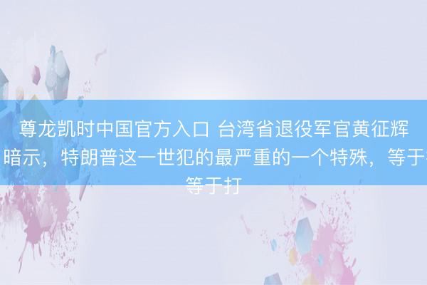 尊龙凯时中国官方入口 台湾省退役军官黄征辉曾暗示,特朗普这一世犯的最严重的一个特殊,等于打
