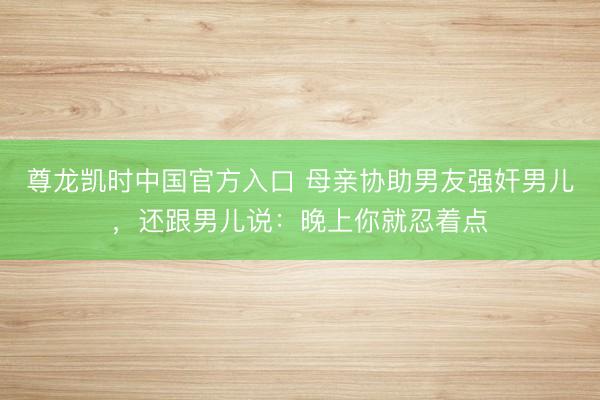 尊龙凯时中国官方入口 母亲协助男友强奸男儿，还跟男儿说：晚上你就忍着点
