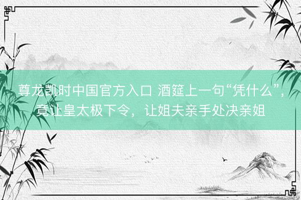尊龙凯时中国官方入口 酒筵上一句“凭什么”，竟让皇太极下令，让姐夫亲手处决亲姐