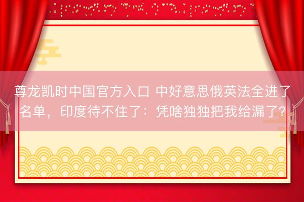 尊龙凯时中国官方入口 中好意思俄英法全进了名单,印度待不住了:凭啥独独把我给漏了?
