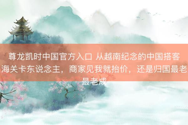 尊龙凯时中国官方入口 从越南纪念的中国搭客：海关卡东说念主，商家见我就抬价，还是归国最老成