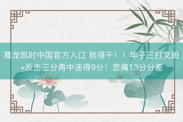 尊龙凯时中国官方入口 就得干！！华子三打文班+反击三分再中连得9分！悲痛13分分差